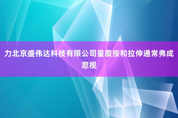 力北京盛伟达科技有限公司量覆按和拉伸通常弗成忽视